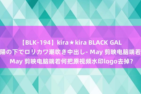 【BLK-194】kira★kira BLACK GAL 黒ギャル青姦露出-灼熱太陽の下でロリカワ潮吹き中出し- May 剪映电脑端若何把原视频水印logo去掉？