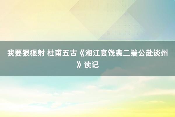 我要狠狠射 杜甫五古《湘江宴饯裴二端公赴谈州》读记