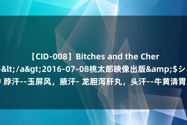 【CID-008】Bitches and the Cherries-ヤリマンと童貞-</a>2016-07-08桃太郎映像出版&$シネマインディーズ116分钟 脖汗--玉屏风，腋汗- 龙胆泻肝丸，头汗--牛黄清胃丸，背汗--桂附地黄丸。中医教你止汗!医学科普 仅供参考。