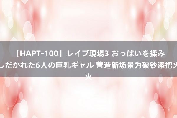 【HAPT-100】レイプ現場3 おっぱいを揉みしだかれた6人の巨乳ギャル 营造新场景为破钞添把火