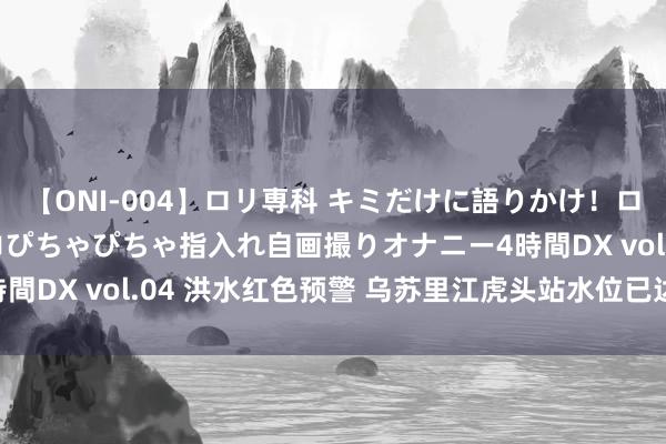 【ONI-004】ロリ専科 キミだけに語りかけ！ロリっ娘20人！オマ●コぴちゃぴちゃ指入れ自画撮りオナニー4時間DX vol.04 洪水红色预警 乌苏里江虎头站水位已达57.92米