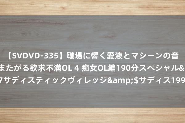 【SVDVD-335】職場に響く愛液とマシーンの音 自分からバイブにまたがる欲求不満OL 4 痴女OL編190分スペシャル</a>2013-02-07サディスティックヴィレッジ&$サディス199分钟 马宁宇，任上被查！前一天还在调研