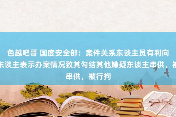 色越吧哥 国度安全部：案件关系东谈主员有利向嫌疑东谈主表示办案情况致其勾结其他嫌疑东谈主串供，被行拘