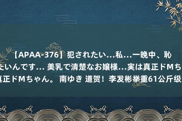 【APAA-376】犯されたい…私…一晩中、恥ずかしい恰好で犯されたいんです… 美乳で清楚なお嬢様…実は真正ドMちゃん。 南ゆき 道贺！李发彬举重61公斤级夺金，卫冕得手