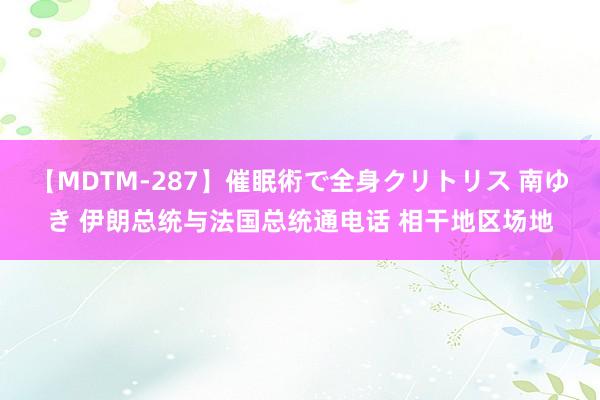 【MDTM-287】催眠術で全身クリトリス 南ゆき 伊朗总统与法国总统通电话 相干地区场地