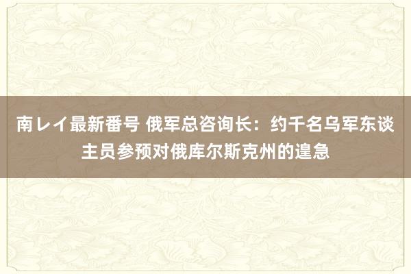 南レイ最新番号 俄军总咨询长：约千名乌军东谈主员参预对俄库尔斯克州的遑急