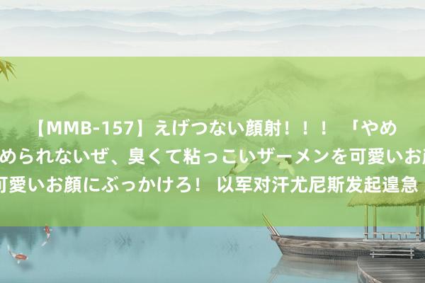 【MMB-157】えげつない顔射！！！ 「やめて！」と言われたってやめられないぜ、臭くて粘っこいザーメンを可愛いお顔にぶっかけろ！ 以军对汗尤尼斯发起遑急 至少6东谈主物化