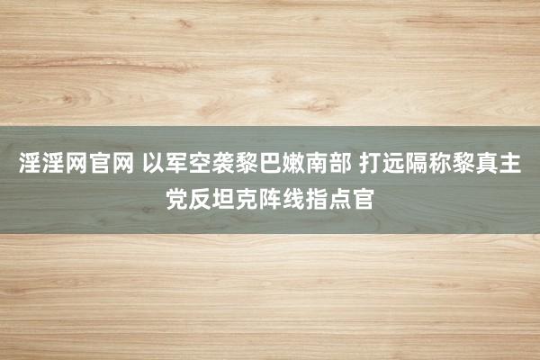 淫淫网官网 以军空袭黎巴嫩南部 打远隔称黎真主党反坦克阵线指点官