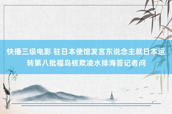 快播三级电影 驻日本使馆发言东说念主就日本运转第八批福岛核欺凌水排海答记者问