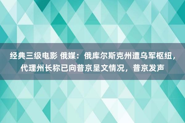 经典三级电影 俄媒：俄库尔斯克州遭乌军枢纽，代理州长称已向普京呈文情况，普京发声