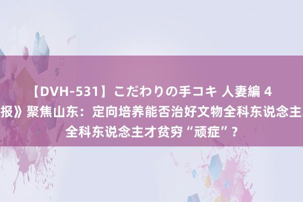 【DVH-531】こだわりの手コキ 人妻編 4 《工东说念主日报》聚焦山东：定向培养能否治好文物全科东说念主才贫穷“顽症”？