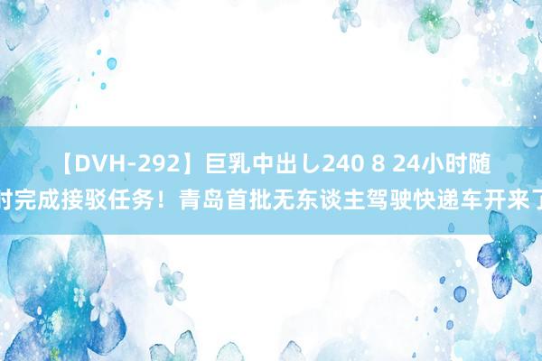 【DVH-292】巨乳中出し240 8 24小时随时完成接驳任务！青岛首批无东谈主驾驶快递车开来了