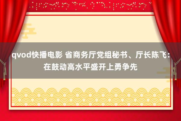 qvod快播电影 省商务厅党组秘书、厅长陈飞：在鼓动高水平盛开上勇争先