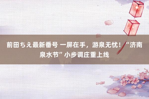 前田ちえ最新番号 一屏在手，游泉无忧！“济南泉水节”小步调庄重上线