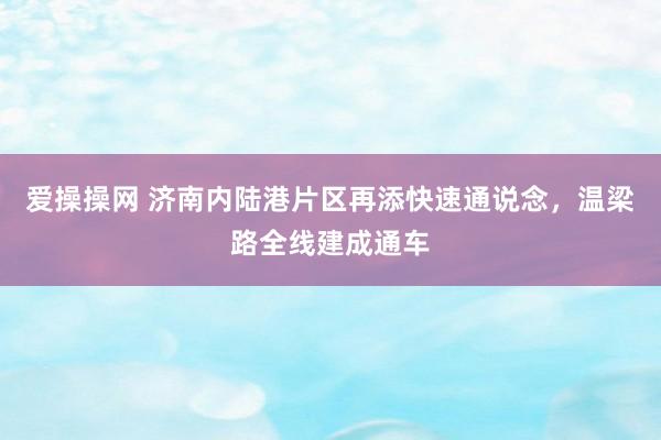 爱操操网 济南内陆港片区再添快速通说念，温梁路全线建成通车