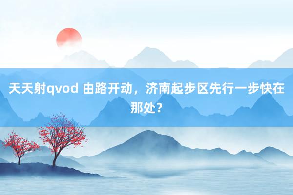 天天射qvod 由路开动，济南起步区先行一步快在那处？