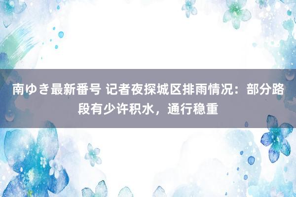 南ゆき最新番号 记者夜探城区排雨情况：部分路段有少许积水，通行稳重