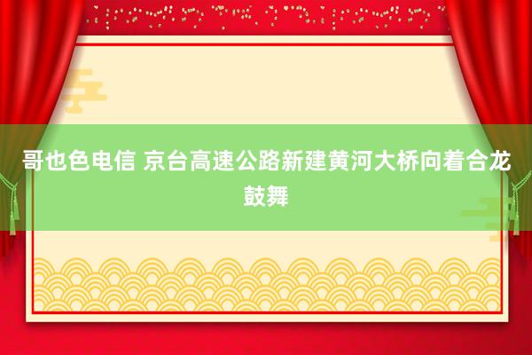 哥也色电信 京台高速公路新建黄河大桥向着合龙鼓舞