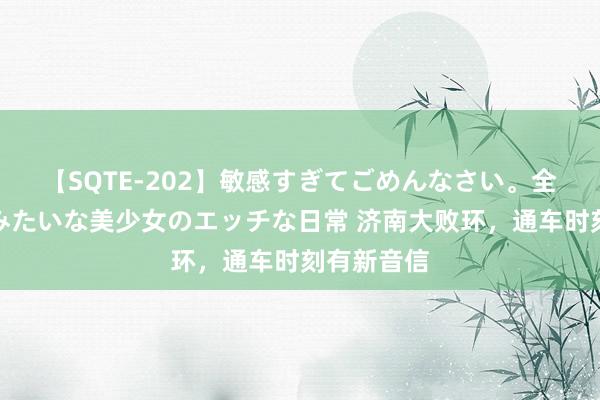 【SQTE-202】敏感すぎてごめんなさい。全身性感帯みたいな美少女のエッチな日常 济南大败环，通车时刻有新音信