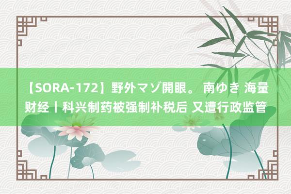 【SORA-172】野外マゾ開眼。 南ゆき 海量财经丨科兴制药被强制补税后 又遭行政监管