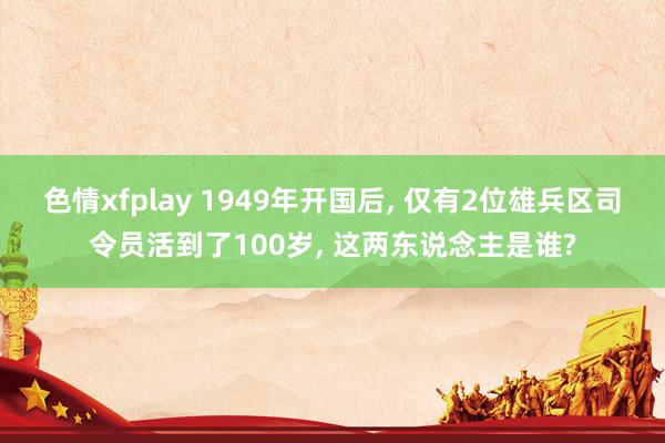 色情xfplay 1949年开国后, 仅有2位雄兵区司令员活到了100岁, 这两东说念主是谁?