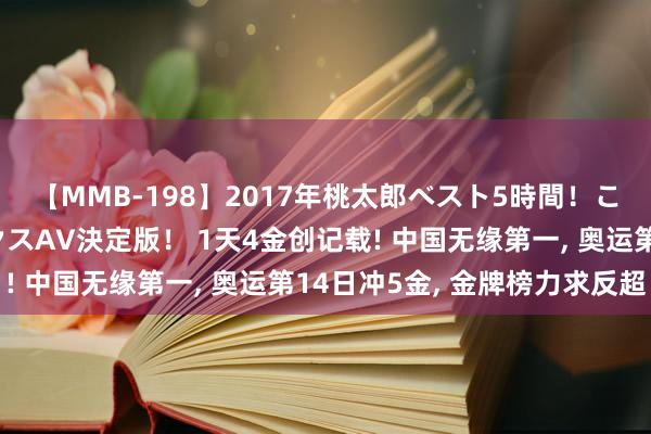 【MMB-198】2017年桃太郎ベスト5時間！これが見納めパラドックスAV決定版！ 1天4金创记载! 中国无缘第一, 奥运第14日冲5金, 金牌榜力求反超