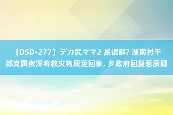 【DSD-277】デカ尻ママ2 是误解? 湖南村干部支属夜深将救灾物质运回家, 乡政府回复惹质疑