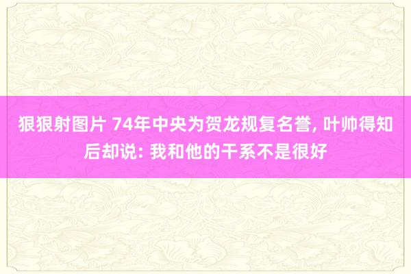 狠狠射图片 74年中央为贺龙规复名誉, 叶帅得知后却说: 我和他的干系不是很好