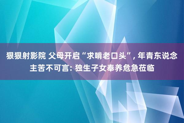 狠狠射影院 父母开启“求啃老口头”, 年青东说念主苦不可言: 独生子女奉养危急莅临