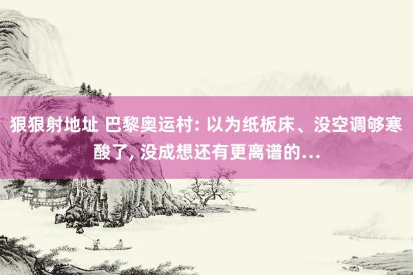 狠狠射地址 巴黎奥运村: 以为纸板床、没空调够寒酸了, 没成想还有更离谱的…