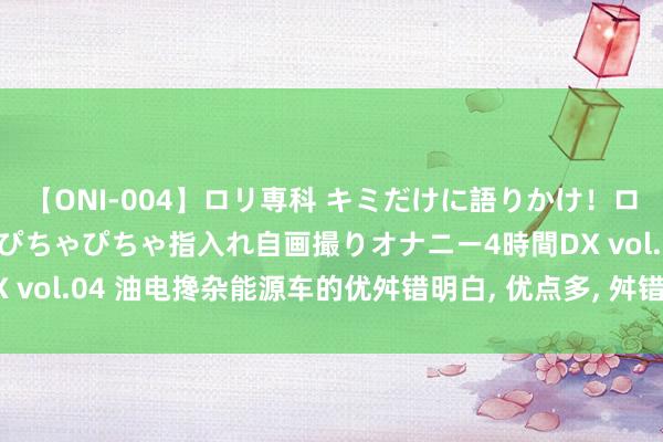 【ONI-004】ロリ専科 キミだけに語りかけ！ロリっ娘20人！オマ●コぴちゃぴちゃ指入れ自画撮りオナニー4時間DX vol.04 油电搀杂能源车的优舛错明白, 优点多, 舛错少, 方便又环保