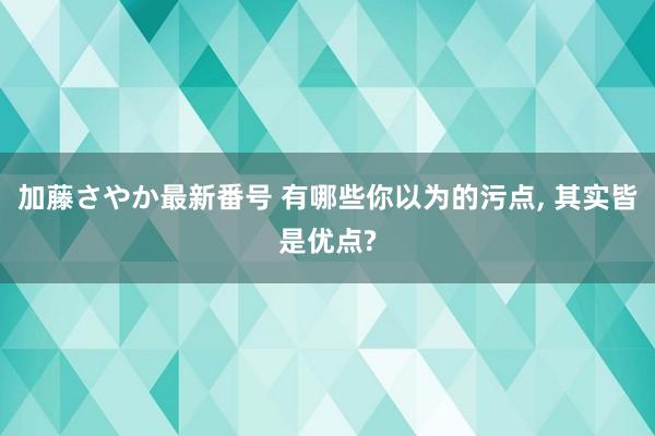 加藤さやか最新番号 有哪些你以为的污点, 其实皆是优点?