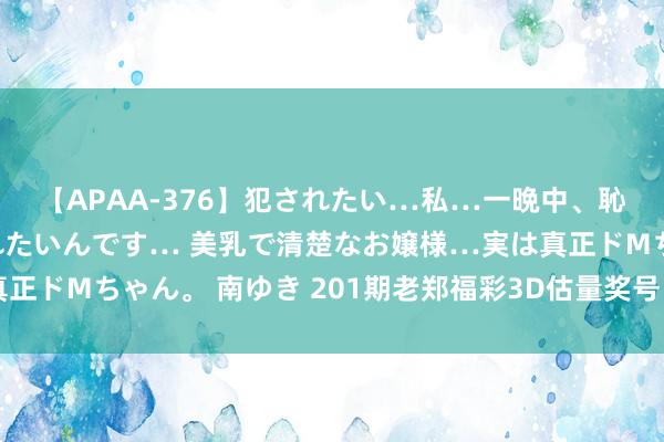 【APAA-376】犯されたい…私…一晩中、恥ずかしい恰好で犯されたいんです… 美乳で清楚なお嬢様…実は真正ドMちゃん。 南ゆき 201期老郑福彩3D估量奖号：百十个位参考