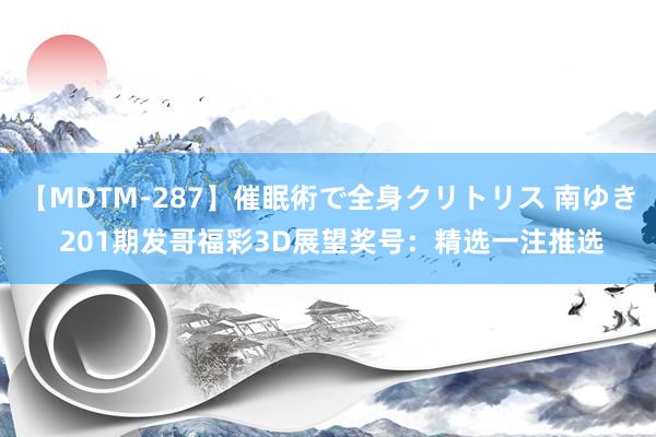 【MDTM-287】催眠術で全身クリトリス 南ゆき 201期发哥福彩3D展望奖号：精选一注推选