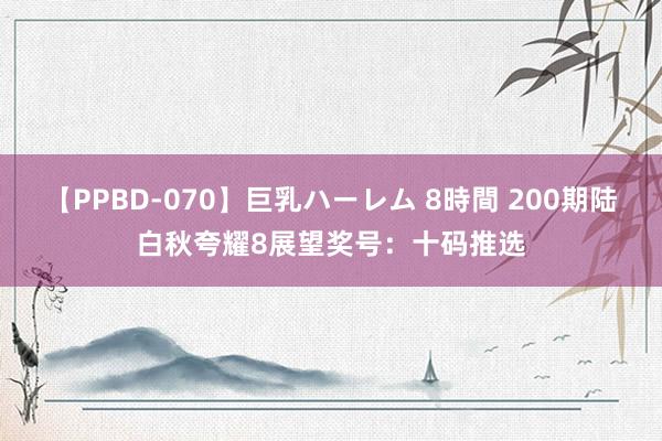 【PPBD-070】巨乳ハーレム 8時間 200期陆白秋夸耀8展望奖号：十码推选