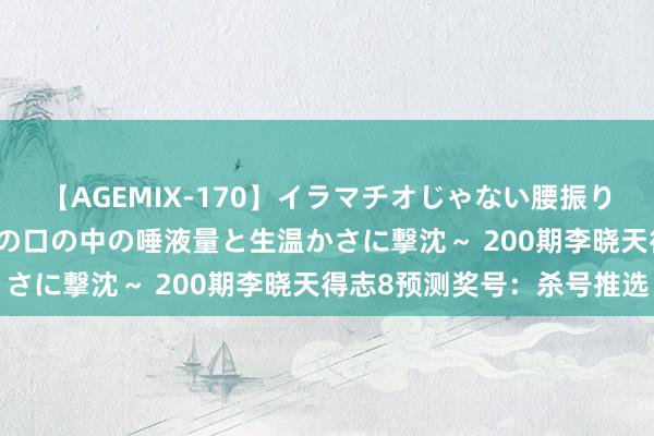 【AGEMIX-170】イラマチオじゃない腰振りフェラチオ 3 ～女の子の口の中の唾液量と生温かさに撃沈～ 200期李晓天得志8预测奖号：杀号推选