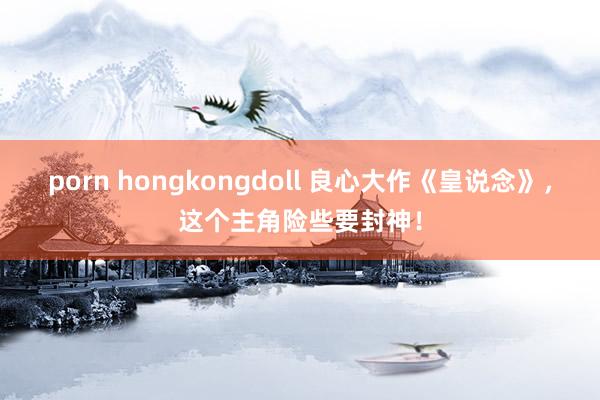 porn hongkongdoll 良心大作《皇说念》，这个主角险些要封神！