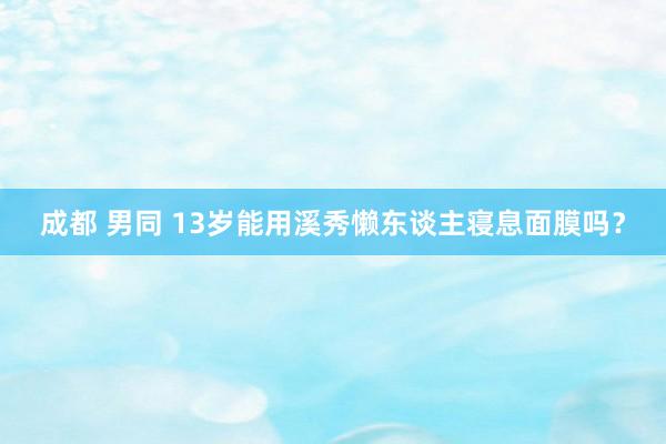 成都 男同 13岁能用溪秀懒东谈主寝息面膜吗？