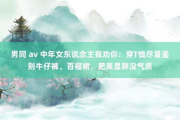 男同 av 中年女东说念主我劝你：穿T恤尽量鉴别牛仔裤、百褶裙，肥美显胖没气质