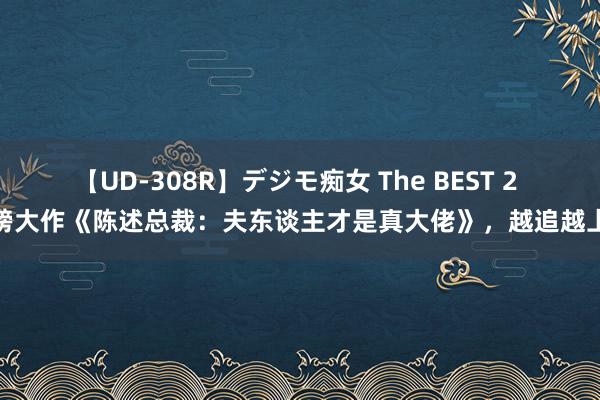 【UD-308R】デジモ痴女 The BEST 2 重磅大作《陈述总裁：夫东谈主才是真大佬》，越追越上瘾