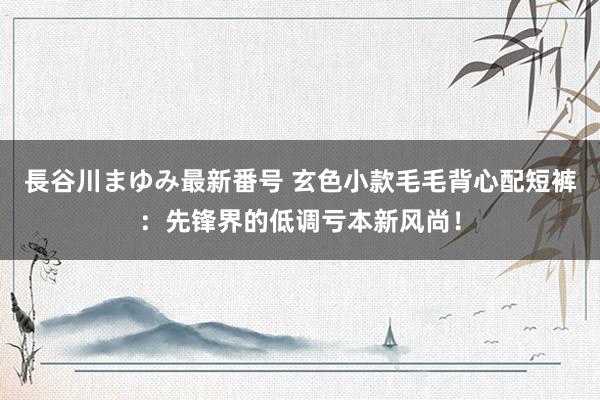 長谷川まゆみ最新番号 玄色小款毛毛背心配短裤：先锋界的低调亏本新风尚！