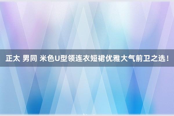 正太 男同 米色U型领连衣短裙优雅大气前卫之选！