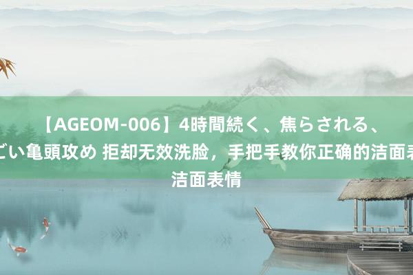 【AGEOM-006】4時間続く、焦らされる、すごい亀頭攻め 拒却无效洗脸，手把手教你正确的洁面表情