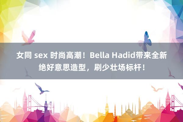 女同 sex 时尚高潮！Bella Hadid带来全新绝好意思造型，刷少壮场标杆！