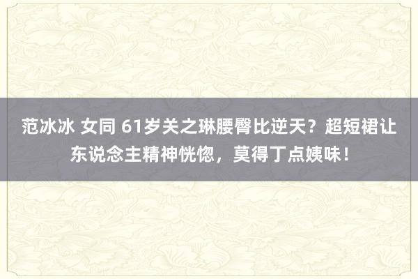 范冰冰 女同 61岁关之琳腰臀比逆天？超短裙让东说念主精神恍惚，莫得丁点姨味！