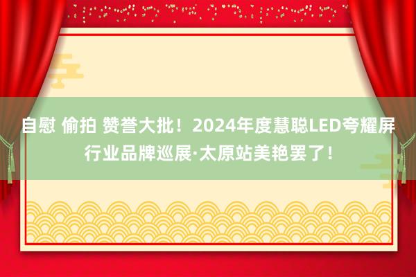 自慰 偷拍 赞誉大批！2024年度慧聪LED夸耀屏行业品牌巡展·太原站美艳罢了！