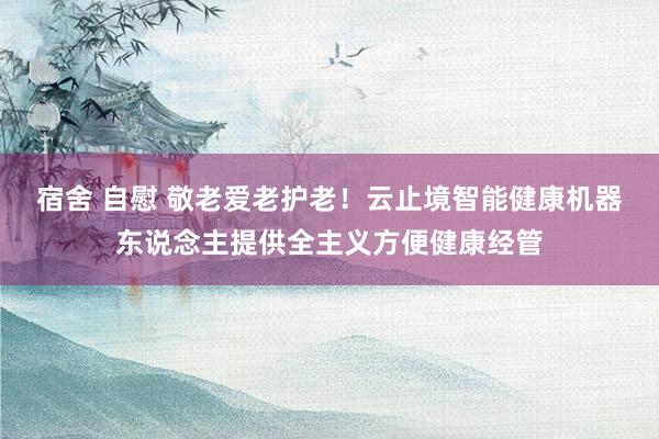 宿舍 自慰 敬老爱老护老！云止境智能健康机器东说念主提供全主义方便健康经管