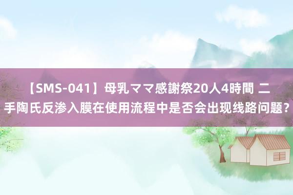 【SMS-041】母乳ママ感謝祭20人4時間 二手陶氏反渗入膜在使用流程中是否会出现线路问题？