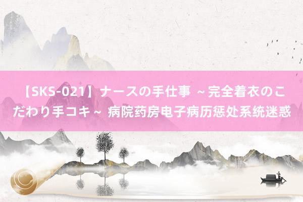 【SKS-021】ナースの手仕事 ～完全着衣のこだわり手コキ～ 病院药房电子病历惩处系统迷惑