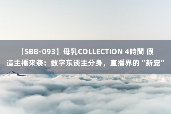 【SBB-093】母乳COLLECTION 4時間 假造主播来袭：数字东谈主分身，直播界的“新宠”